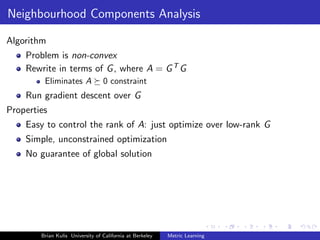 Neighbourhood Components Analysis

Algorithm
    Problem is non-convex
    Rewrite in terms of G , where A = G T G
         Eliminates A             0 constraint
    Run gradient descent over G
Properties
    Easy to control the rank of A: just optimize over low-rank G
    Simple, unconstrained optimization
    No guarantee of global solution




        Brian Kulis University of California at Berkeley   Metric Learning
 