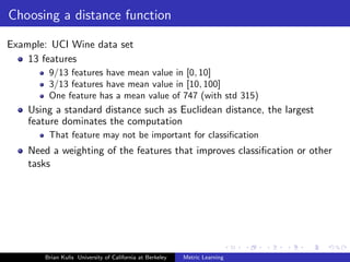 Choosing a distance function

Example: UCI Wine data set
    13 features
        9/13 features have mean value in [0, 10]
        3/13 features have mean value in [10, 100]
        One feature has a mean value of 747 (with std 315)
    Using a standard distance such as Euclidean distance, the largest
    feature dominates the computation
        That feature may not be important for classiﬁcation
    Need a weighting of the features that improves classiﬁcation or other
    tasks




       Brian Kulis University of California at Berkeley   Metric Learning
 
