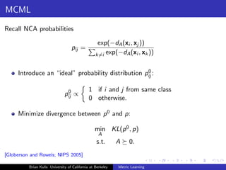 MCML

Recall NCA probabilities

                                                   exp(−dA (xi , xj ))
                                   pij =
                                                  k=i exp(−dA (xi , xk ))


                                                    0
     Introduce an “ideal” probability distribution pij :

                                0             1 if i and j from same class
                               pij ∝
                                              0 otherwise.

     Minimize divergence between p 0 and p:

                                                  min KL(p 0 , p)
                                                    A
                                                   s.t.      A     0.
[Globerson and Roweis; NIPS 2005]

          Brian Kulis University of California at Berkeley   Metric Learning
 