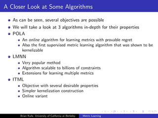 A Closer Look at Some Algorithms

   As can be seen, several objectives are possible
   We will take a look at 3 algorithms in-depth for their properties
   POLA
       An online algorithm for learning metrics with provable regret
       Also the ﬁrst supervised metric learning algorithm that was shown to be
       kernelizable
   LMNN
       Very popular method
       Algorithm scalable to billions of constraints
       Extensions for learning multiple metrics
   ITML
       Objective with several desirable properties
       Simpler kernelization construction
       Online variant



      Brian Kulis University of California at Berkeley   Metric Learning
 