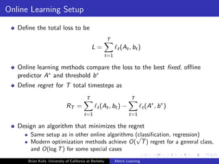 Online Learning Setup

   Deﬁne the total loss to be
                                                         T
                                              L=              t (At , bt )
                                                     t=1

   Online learning methods compare the loss to the best ﬁxed, oﬄine
   predictor A∗ and threshold b ∗
   Deﬁne regret for T total timesteps as
                                          T                           T
                                                                                   ∗ ∗
                             RT =                t (At , bt ) −                t (A , b )
                                         t=1                         t=1

   Design an algorithm that minimizes the regret
       Same setup as in other online algorithms (classiﬁcation, regression)
                                                √
       Modern optimization methods achieve O( T ) regret for a general class,
       and O(log T ) for some special cases
      Brian Kulis University of California at Berkeley       Metric Learning
 