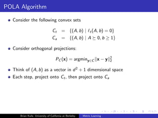 POLA Algorithm

  Consider the following convex sets

                                Ct      = {(A, b) |          t (A, b)     = 0}
                                Ca = {(A, b) | A                    0, b ≥ 1}

  Consider orthogonal projections:
                                                                            2
                                   PC (x) = argminy∈C x − y                 2

  Think of (A, b) as a vector in d 2 + 1 dimensional space
  Each step, project onto Ct , then project onto Ca




     Brian Kulis University of California at Berkeley   Metric Learning
 