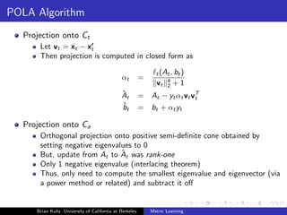 POLA Algorithm
  Projection onto Ct
      Let vt = xt − xt
      Then projection is computed in closed form as

                                                              t (At , bt )
                                             αt         =
                                                              vt 4 + 1
                                                                  2
                                             ˆ
                                             At         = At − yt αt vt vT
                                                                         t
                                             ˆ
                                             bt         = bt + αt yt

  Projection onto Ca
      Orthogonal projection onto positive semi-deﬁnite cone obtained by
      setting negative eigenvalues to 0
                               ˆ
      But, update from At to At was rank-one
      Only 1 negative eigenvalue (interlacing theorem)
      Thus, only need to compute the smallest eigenvalue and eigenvector (via
      a power method or related) and subtract it oﬀ


     Brian Kulis University of California at Berkeley       Metric Learning
 