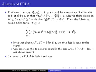 Analysis of POLA

   Theorem: Let (x1 , x1 , y1 ), ..., (xT , xT , yT ) be a sequence of examples
   and let R be such that ∀t, R ≥ xt − xt 4 + 1. Assume there exists an
                                                   2
   A∗ 0 and b ∗ ≥ 1 such that t (A∗ , b ∗ ) = 0 ∀t. Then the following
   bound holds for all T ≥ 1:
                           T
                                  t (At , bt )
                                                 2
                                                     ≤ R( A∗      2
                                                                  F   + (b ∗ − b1 )2 ).
                          t=1


        Note that since t (A∗ , b ∗ ) = 0 for all t, the total loss is equal to the
        regret
        Can generalize this to a regret bound in the case when t (A∗ , b ∗ ) does
        not always equal 0
   Can also run POLA in batch settings



       Brian Kulis University of California at Berkeley   Metric Learning
 