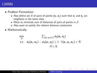 LMNN
  Problem Formulation
       Also deﬁne set S of pairs of points (xi , xj ) such that xi and xj are
       neighbors in the same class
       Want to minimize sum of distances of pairs of points in S
       Also want to satisfy the relative distance constraints
  Mathematically:

              min                                 (xi ,xj )∈S   dA (xi , xj )
                A
               s.t. dA (xi , xk ) − dA (xi , xj ) ≥ 1 ∀(xi , xj , xk ) ∈ R
                                                        A        0.




     Brian Kulis University of California at Berkeley    Metric Learning
 