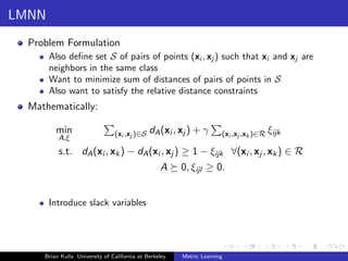LMNN
  Problem Formulation
       Also deﬁne set S of pairs of points (xi , xj ) such that xi and xj are
       neighbors in the same class
       Want to minimize sum of distances of pairs of points in S
       Also want to satisfy the relative distance constraints
  Mathematically:

         min                    (xi ,xj )∈S   dA (xi , xj ) + γ       (xi ,xj ,xk )∈R ξijk
          A,ξ
          s.t. dA (xi , xk ) − dA (xi , xj ) ≥ 1 − ξijk ∀(xi , xj , xk ) ∈ R
                                                  A     0, ξijl ≥ 0.


       Introduce slack variables




     Brian Kulis University of California at Berkeley   Metric Learning
 