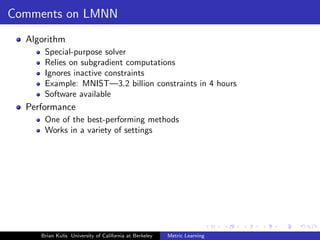 Comments on LMNN
  Algorithm
      Special-purpose solver
      Relies on subgradient computations
      Ignores inactive constraints
      Example: MNIST—3.2 billion constraints in 4 hours
      Software available
  Performance
      One of the best-performing methods
      Works in a variety of settings




     Brian Kulis University of California at Berkeley   Metric Learning
 