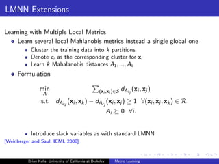 LMNN Extensions

Learning with Multiple Local Metrics
    Learn several local Mahlanobis metrics instead a single global one
           Cluster the training data into k partitions
           Denote ci as the corresponding cluster for xi
           Learn k Mahalanobis distances A1 , ..., Ak
     Formulation

                 min                                  (xi ,xj )∈S    dAcj (xi , xj )
                   A
                  s.t. dAck (xi , xk ) − dAcj (xi , xj ) ≥ 1 ∀(xi , xj , xk ) ∈ R
                                                             Ai      0 ∀i.


           Introduce slack variables as with standard LMNN
[Weinberger and Saul; ICML 2008]



          Brian Kulis University of California at Berkeley        Metric Learning
 