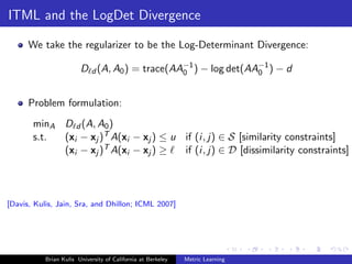 ITML and the LogDet Divergence

      We take the regularizer to be the Log-Determinant Divergence:

                        D d (A, A0 ) = trace(AA−1 ) − log det(AA−1 ) − d
                                               0                0



      Problem formulation:
       minA D d (A, A0 )
       s.t. (xi − xj )T A(xi − xj ) ≤ u if (i, j) ∈ S [similarity constraints]
            (xi − xj )T A(xi − xj ) ≥   if (i, j) ∈ D [dissimilarity constraints]




[Davis, Kulis, Jain, Sra, and Dhillon; ICML 2007]




           Brian Kulis University of California at Berkeley   Metric Learning
 