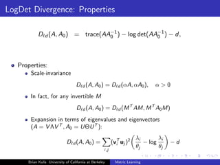 LogDet Divergence: Properties

            D d (A, A0 ) = trace(AA−1 ) − log det(AA−1 ) − d,
                                   0                0




   Properties:
       Scale-invariance
                                   D d (A, A0 ) = D d (αA, αA0 ),                α>0
       In fact, for any invertible M
                                    D d (A, A0 ) = D d (M T AM, M T A0 M)
       Expansion in terms of eigenvalues and eigenvectors
       (A = V ΛV T , A0 = UΘU T ):
                                                                         λi       λi
                              D d (A, A0 ) =               (vT uj )2
                                                             i              − log      −d
                                                                         θj       θj
                                                     i,j

      Brian Kulis University of California at Berkeley       Metric Learning
 