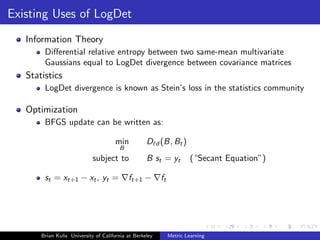 Existing Uses of LogDet
   Information Theory
        Diﬀerential relative entropy between two same-mean multivariate
        Gaussians equal to LogDet divergence between covariance matrices
   Statistics
        LogDet divergence is known as Stein’s loss in the statistics community

   Optimization
        BFGS update can be written as:

                                      min           D d (B, Bt )
                                        B
                             subject to             B st = yt           (“Secant Equation”)

        st = xt+1 − xt , yt =               ft+1 −        ft




       Brian Kulis University of California at Berkeley        Metric Learning
 