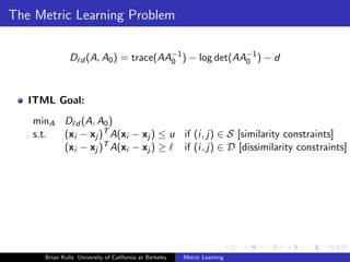 The Metric Learning Problem

               D d (A, A0 ) = trace(AA−1 ) − log det(AA−1 ) − d
                                      0                0




   ITML Goal:
   minA D d (A, A0 )
   s.t. (xi − xj )T A(xi − xj ) ≤ u if (i, j) ∈ S [similarity constraints]
        (xi − xj )T A(xi − xj ) ≥   if (i, j) ∈ D [dissimilarity constraints]




      Brian Kulis University of California at Berkeley   Metric Learning
 
