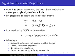 Algorithm: Successive Projections

   Algorithm: project successively onto each linear constraint —
   converges to globally optimal solution
   Use projections to update the Mahalanobis matrix:

                                min           D d (A, At )
                                  A
                                 s.t.         (xi − xj )T A(xi − xj ) ≤ u

   Can be solved by O(d 2 ) rank-one update:

                          At+1 = At + βt At (xi − xj )(xi − xj )T At

   Advantages:
       Automatic enforcement of positive semideﬁniteness
       Simple, closed-form projections
       No eigenvector calculation
       Easy to incorporate slack for each constraint

      Brian Kulis University of California at Berkeley   Metric Learning
 