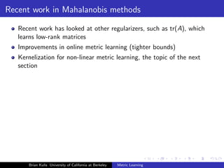 Recent work in Mahalanobis methods

   Recent work has looked at other regularizers, such as tr(A), which
   learns low-rank matrices
   Improvements in online metric learning (tighter bounds)
   Kernelization for non-linear metric learning, the topic of the next
   section




       Brian Kulis University of California at Berkeley   Metric Learning
 