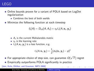 LEGO
     Online bounds proven for a variant of POLA based on LogDet
     regularization
           Combines the best of both worlds
     Minimize the following function at each timestep

                                  ft (A) = D d (A, At ) + ηt t (A, xt , yt )


           At is the current Mahalanobis matrix
           ηt is the learning rate
            t (A, xt , yt ) is a loss function, e.g.

                                                                  1
                                            t (A, xt , yt )   =     (dA (xt , yt ) − p)2
                                                                  2
                                                          √
     For appropriate choice of step size, can guarantee O( T ) regret
     Empirically outperforms POLA signiﬁcantly in practice
[Jain, Kulis, Dhillon, and Grauman; NIPS 2009]
          Brian Kulis University of California at Berkeley    Metric Learning
 