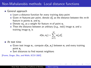 Non-Mahalanobis methods: Local distance functions
     General approach
           Learn a distance function for every training data point
                                                 ij
           Given m features per point, denote dm as the distance between the m-th
           feature in points xi and xj
                     j
           Denote wm as a weight for feature m of point xj
           Then the distance between an arbitary (e.g., test) image xi and a
           training image xj is
                                                                    M
                                                                            j ij
                                                    d(xi , xj ) =         w m dm
                                                                    m=1

     At test time
           Given test image xi , compute d(xi , xj ) between xi and every training
           point xj
           Sort distances to ﬁnd nearest neighbors
[Frome, Singer, Sha, and Malik; ICCV 2007]




          Brian Kulis University of California at Berkeley   Metric Learning
 