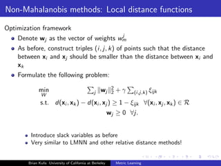 Non-Mahalanobis methods: Local distance functions

Optimization framework
                                        j
    Denote wj as the vector of weights wm
    As before, construct triples (i, j, k) of points such that the distance
    between xi and xj should be smaller than the distance between xi and
    xk
    Formulate the following problem:

             min                                    wj     2   +γ
                                               j           2             (i,j,k) ξijk
              W
              s.t. d(xi , xk ) − d(xi , xj ) ≥ 1 − ξijk ∀(xi , xj , xk ) ∈ R
                                                          wj ≥ 0 ∀j.


        Introduce slack variables as before
        Very similar to LMNN and other relative distance methods!


       Brian Kulis University of California at Berkeley        Metric Learning
 