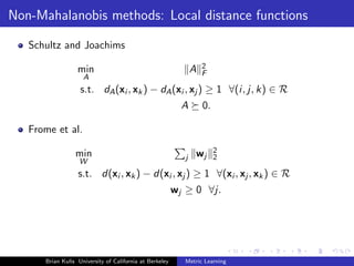 Non-Mahalanobis methods: Local distance functions

   Schultz and Joachims

                  min                                          A   2
                                                                   F
                    A
                   s.t. dA (xi , xk ) − dA (xi , xj ) ≥ 1 ∀(i, j, k) ∈ R
                                                           A       0.

   Frome et al.

                 min                                           wj       2
                                                           j            2
                   W
                  s.t. d(xi , xk ) − d(xi , xj ) ≥ 1 ∀(xi , xj , xk ) ∈ R
                                                         wj ≥ 0 ∀j.




      Brian Kulis University of California at Berkeley     Metric Learning
 