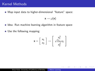 Kernel Methods

   Map input data to higher-dimensional “feature” space:

                                                     x → ϕ(x)

   Idea: Run machine learning algorithm in feature space

   Use the following mapping:
                                                               2
                                                                   
                                                x1          √ x1
                                     x=                  →  2x1 x2 
                                                x2             2
                                                              x2




      Brian Kulis University of California at Berkeley    Metric Learning
 