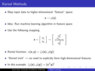 Kernel Methods

   Map input data to higher-dimensional “feature” space:

                                                     x → ϕ(x)

   Idea: Run machine learning algorithm in feature space

   Use the following mapping:
                                                               2
                                                                   
                                                x1          √ x1
                                     x=                  →  2x1 x2 
                                                x2             2
                                                              x2


   Kernel function: κ(x, y) = ϕ(x), ϕ(y)

   “Kernel trick” — no need to explicitly form high-dimensional features

   In this example: ϕ(x), ϕ(y) = (xT y)2
      Brian Kulis University of California at Berkeley    Metric Learning
 