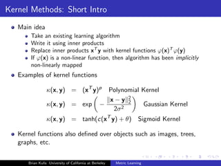 Kernel Methods: Short Intro
   Main idea
       Take an existing learning algorithm
       Write it using inner products
       Replace inner products xT y with kernel functions ϕ(x)T ϕ(y)
       If ϕ(x) is a non-linear function, then algorithm has been implicitly
       non-linearly mapped
   Examples of kernel functions

                 κ(x, y) = (xT y)p                  Polynomial Kernel
                                                    x−y 2 2
                 κ(x, y) = exp                    −            Gaussian Kernel
                                                     2σ 2
                 κ(x, y) = tanh(c(xT y) + θ) Sigmoid Kernel

   Kernel functions also deﬁned over objects such as images, trees,
   graphs, etc.

      Brian Kulis University of California at Berkeley   Metric Learning
 