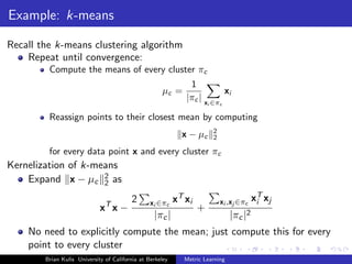Example: k-means

Recall the k-means clustering algorithm
    Repeat until convergence:
         Compute the means of every cluster πc
                                                               1
                                                     µc =                xi
                                                              |πc | x ∈π
                                                                       i       c

         Reassign points to their closest mean by computing
                                                                           2
                                                             x − µc        2

         for every data point x and every cluster πc
Kernelization of k-means
    Expand x − µc 2 as
                     2
                                                                                           T
                               T
                                         2      xi ∈πc     xT xi               xi ,xj ∈πc xi xj
                             x x−                                  +
                                                  |πc |                            |πc |2
    No need to explicitly compute the mean; just compute this for every
    point to every cluster
        Brian Kulis University of California at Berkeley      Metric Learning
 