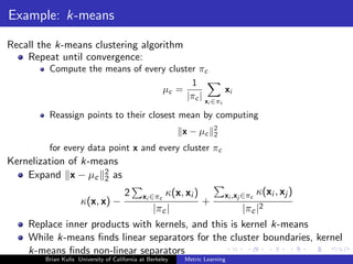 Example: k-means

Recall the k-means clustering algorithm
    Repeat until convergence:
         Compute the means of every cluster πc
                                          1
                                  µc =              xi
                                         |πc | x ∈π
                                                                    i       c

         Reassign points to their closest mean by computing
                                                                        2
                                                           x − µc       2

         for every data point x and every cluster πc
Kernelization of k-means
    Expand x − µc 2 as
                     2
                                      2
                                  κ(x, xi )     xi ,xj ∈πc κ(xi , xj )
                                              xi ∈πc
                     κ(x, x) −              +
                               |πc |                   |πc |2
    Replace inner products with kernels, and this is kernel k-means
    While k-means ﬁnds linear separators for the cluster boundaries, kernel
    k-means ﬁnds non-linear separators
        Brian Kulis University of California at Berkeley   Metric Learning
 