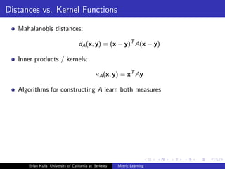 Distances vs. Kernel Functions

   Mahalanobis distances:

                                    dA (x, y) = (x − y)T A(x − y)

   Inner products / kernels:

                                              κA (x, y) = xT Ay

   Algorithms for constructing A learn both measures




      Brian Kulis University of California at Berkeley   Metric Learning
 