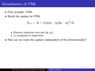 Kernelization of ITML

   First example: ITML
   Recall the update for ITML

                          At+1 = At + βt At (xi − xj )(xi − xj )T At


       Distance constraint over pair (xi , xj )
       βt computed in closed form
   How can we make this update independent of the dimensionality?




      Brian Kulis University of California at Berkeley   Metric Learning
 
