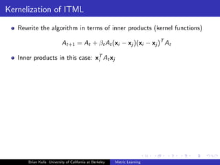 Kernelization of ITML

   Rewrite the algorithm in terms of inner products (kernel functions)

                           At+1 = At + βt At (xi − xj )(xi − xj )T At

   Inner products in this case: xT At xj
                                 i




       Brian Kulis University of California at Berkeley   Metric Learning
 