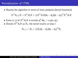 Kernelization of ITML

   Rewrite the algorithm in terms of inner products (kernel functions)

        X T At+1 X = X T At X + βt X T At X (ei − ej )(ei − ej )T X T At X

   Entry (i, j) of X T At X is exactly xT Axj = κA (xi , xj )
                                        i
   Denote X T At X as Kt , the kernel matrix at step t

                           Kt+1 = Kt + βt Kt (ei − ej )(ei − ej )T Kt




       Brian Kulis University of California at Berkeley   Metric Learning
 
