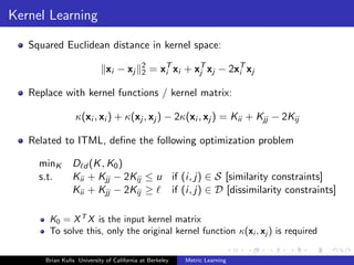 Kernel Learning

   Squared Euclidean distance in kernel space:
                                           2
                             xi − xj       2   = xT xi + xT xj − 2xT xj
                                                  i       j        i

   Replace with kernel functions / kernel matrix:

                 κ(xi , xi ) + κ(xj , xj ) − 2κ(xi , xj ) = Kii + Kjj − 2Kij

   Related to ITML, deﬁne the following optimization problem

     minK       D d (K , K0 )
     s.t.       Kii + Kjj − 2Kij ≤ u if (i, j) ∈ S [similarity constraints]
                Kii + Kjj − 2Kij ≥   if (i, j) ∈ D [dissimilarity constraints]

       K0 = X T X is the input kernel matrix
       To solve this, only the original kernel function κ(xi , xj ) is required

      Brian Kulis University of California at Berkeley   Metric Learning
 