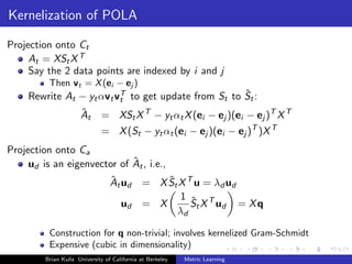 Kernelization of POLA

Projection onto Ct
     At = XSt X T
     Say the 2 data points are indexed by i and j
          Then vt = X (ei − ej )
                                                     ˆ
     Rewrite At − yt αvt vT to get update from St to St :
                          t
                      ˆ
                      At      = XSt X T − yt αt X (ei − ej )(ei − ej )T X T
                              = X (St − yt αt (ei − ej )(ei − ej )T )X T
Projection onto Ca
                             ˆ
     ud is an eigenvector of At , i.e.,
                                  ˆ
                                  At ud           ˆ
                                              = X St X T u = λd ud
                                                     1 ˆ T
                                      ud      = X       St X ud = X q
                                                    λd

          Construction for q non-trivial; involves kernelized Gram-Schmidt
          Expensive (cubic in dimensionality)
         Brian Kulis University of California at Berkeley   Metric Learning
 