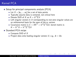 Kernel PCA
  Setup for principal components analysis (PCA)
      Let X = [x1 , ..., xn ] be a set of data points
      Typically assume data is centered, not critical here
      Denote SVD of X as X = U T ΣV
      Left singular vectors in U corresponding to non-zero singular values are
      an orthonormal basis for the span of the xi vectors
      Covariance matrix is C = XX T = U T ΣT ΣU, kernel matrix is
      K = X T X = V T ΣT ΣV
  Standard PCA recipe
      Compute SVD of X
      Project data onto leading singular vectors U, e.g., ˜ = Ux
                                                          x




     Brian Kulis University of California at Berkeley   Metric Learning
 