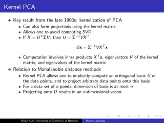 Kernel PCA
  Key result from the late 1990s: kernelization of PCA
      Can also form projections using the kernel matrix
      Allows one to avoid computing SVD
      If X = U T ΣV , then U = Σ−1 VX T

                                                   Ux = Σ−1 VX T x

      Computation involves inner products X T x, eigenvectors V of the kernel
      matrix, and eigenvalues of the kernel matrix
  Relation to Mahalanobis distance methods
      Kernel PCA allows one to implicitly compute an orthogonal basis U of
      the data points, and to project arbitrary data points onto this basis
      For a data set of n points, dimension of basis is at most n
      Projecting onto U results in an n-dimensional vector




     Brian Kulis University of California at Berkeley   Metric Learning
 