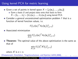 Using kernel PCA for metric learning
      Given a set of points in kernel space X = [ϕ(x1 ), ..., ϕ(xn )]
            Form a basis U and project data onto that basis to form
            ˜
            X = [˜1 , ..., xn ] = [Uϕ(x1 ), ...., Uϕ(xn )] using kernel PCA
                 x         ˜
      Consider a general unconstrained optimization problem f that is a
      function of kernel function values, i.e.
                                             f ({ϕ(xi )T Aϕ(xj )}n )
                                                                 i,j=1

      Associated minimization
                                          min f ({ϕ(xi )T Aϕ(xj )}n )
                                                                  i,j=1
                                          A 0

      Theorem: The optimal value of the above optimization is the same as
      that of
                            min f ({˜iT A xj }n )
                                    x     ˜ i,j=1
                                               A     0

      where A is n × n.
[Chatpatanasiri, Korsrilabutr, Tangchanachaianan, and Kijsirikul; ArXiV 2008]
           Brian Kulis University of California at Berkeley   Metric Learning
 