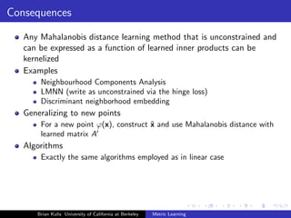 Consequences

   Any Mahalanobis distance learning method that is unconstrained and
   can be expressed as a function of learned inner products can be
   kernelized
   Examples
       Neighbourhood Components Analysis
       LMNN (write as unconstrained via the hinge loss)
       Discriminant neighborhood embedding
   Generalizing to new points
       For a new point ϕ(x), construct ˜ and use Mahalanobis distance with
                                       x
       learned matrix A
   Algorithms
       Exactly the same algorithms employed as in linear case




      Brian Kulis University of California at Berkeley   Metric Learning
 