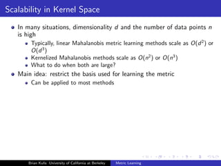 Scalability in Kernel Space
   In many situations, dimensionality d and the number of data points n
   is high
       Typically, linear Mahalanobis metric learning methods scale as O(d 2 ) or
       O(d 3 )
       Kernelized Mahalanobis methods scale as O(n2 ) or O(n3 )
       What to do when both are large?
   Main idea: restrict the basis used for learning the metric
       Can be applied to most methods




      Brian Kulis University of California at Berkeley   Metric Learning
 