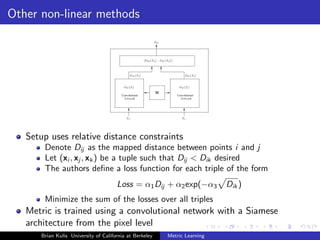 Other non-linear methods




   Setup uses relative distance constraints
       Denote Dij as the mapped distance between points i and j
       Let (xi , xj , xk ) be a tuple such that Dij < Dik desired
       The authors deﬁne a loss function for each triple of the form
                                      Loss = α1 Dij + α2 exp(−α3           Dik )
       Minimize the sum of the losses over all triples
   Metric is trained using a convolutional network with a Siamese
   architecture from the pixel level
      Brian Kulis University of California at Berkeley   Metric Learning
 