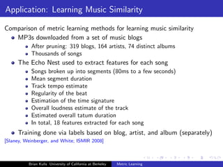 Application: Learning Music Similarity

Comparison of metric learning methods for learning music similarity
   MP3s downloaded from a set of music blogs
           After pruning: 319 blogs, 164 artists, 74 distinct albums
           Thousands of songs
     The Echo Nest used to extract features for each song
           Songs broken up into segments (80ms to a few seconds)
           Mean segment duration
           Track tempo estimate
           Regularity of the beat
           Estimation of the time signature
           Overall loudness estimate of the track
           Estimated overall tatum duration
           In total, 18 features extracted for each song
     Training done via labels based on blog, artist, and album (separately)
[Slaney, Weinberger, and White; ISMIR 2008]



          Brian Kulis University of California at Berkeley   Metric Learning
 