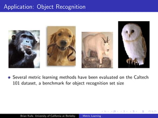 Application: Object Recognition




   Several metric learning methods have been evaluated on the Caltech
   101 dataset, a benchmark for object recognition set size




      Brian Kulis University of California at Berkeley   Metric Learning
 