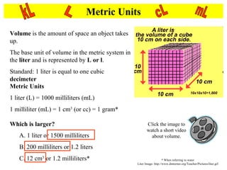 Metric Units Volume  is the amount of space an object takes up.  The base unit of volume in the metric system in the  liter  and is represented by  L or l . Standard: 1 liter is equal to one cubic  decimeter   Metric Units 1 liter (L) = 1000 milliliters (mL) 1 milliliter (mL) = 1 cm 3  (or cc) = 1 gram* L kL cL mL Which is larger? A. 1 liter or 1500 milliliters B. 200 milliliters or 1.2 liters C. 12 cm 3  or 1.2 milliliters* Click the image to watch a short video about volume. * When referring to water Liter Image: http://www.dmturner.org/Teacher/Pictures/liter.gif 