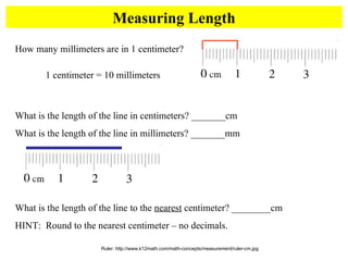 Measuring Length Ruler: http://www.k12math.com/math-concepts/measurement/ruler-cm.jpg How many millimeters are in 1 centimeter?  What is the length of the line in centimeters? _______cm What is the length of the line in millimeters? _______mm What is the length of the line to the  nearest  centimeter? ________cm HINT:  Round to the nearest centimeter – no decimals. 1 centimeter = 10 millimeters 