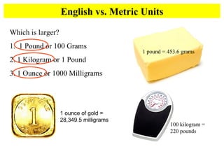 English vs. Metric Units Which is larger?  1.  1 Pound or 100 Grams 2. 1 Kilogram or 1 Pound 3. 1 Ounce or 1000 Milligrams 1 pound = 453.6 grams 100 kilogram =  220 pounds 1 ounce of gold = 28,349.5 milligrams 