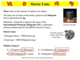 Metric Units Mass  refers to the amount of matter in an object. The base unit of mass in the metric system in the  kilogram  and is represented by  kg . Standard: 1 kilogram is equal to the mass of the  International Prototype Kilogram  (IPK), a platinum-iridium cylinder kept by the BIPM at Sèvres, France.  Metric Units 1 Kilogram (km) = 1000 Grams (g) 1 Gram (g) = 1000 Milligrams (mg) g kg cg mg Which is larger? Click the image to watch a short video about mass. Kilogram Prototype Image - http://en.wikipedia.org/wiki/Kilogram A. 1 kilogram or 1500 grams B. 1200 milligrams or 1 gram C. 12 milligrams or 12 kilograms D. 4 kilograms or 4500 grams Kilogram Prototype 