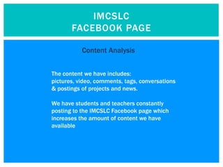 IMCSLC
       FACEBOOK PAGE

           Content Analysis


The content we have includes:
pictures, video, comments, tags, conversations
& postings of projects and news.

We have students and teachers constantly
posting to the IMCSLC Facebook page which
increases the amount of content we have
available
 
