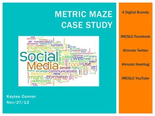 METRIC MAZE   4 Digital Brands:


                 CASE STUDY
                              IMCSLC Facebook


                               @imcslc Twitter


                              #imcslc Hashtag


                              IMCSLC YouTube



Kaytee Connor
Nov/27/12
 