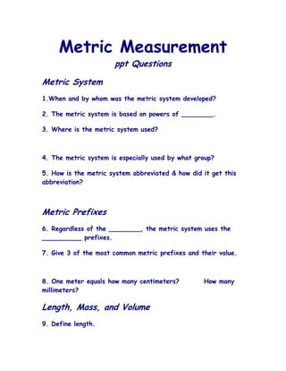 Metric Measurement
                      ppt Questions

Metric System
1.When and by whom was the metric system developed?

2. The metric system is based on powers of ________.

3. Where is the metric system used?



4. The metric system is especially used by what group?

5. How is the metric system abbreviated & how did it get this
abbreviation?



Metric Prefixes
6. Regardless of the ________, the metric system uses the
__________ prefixes.

7. Give 3 of the most common metric prefixes and their value.



8. One meter equals how many centimeters?         How many
millimeters?

Length, Mass, and Volume
9. Define length.
 