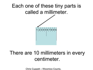 Chris Cuppett – Wicomico County,
Each one of these tiny parts is
called a millimeter.
There are 10 millimeters in every
centimeter.
1 2 3 4 5 6 7 8 9 10
 