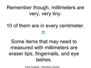 Chris Cuppett – Wicomico County,
Remember though, millimeters are
very, very tiny.
10 of them are in every centimeter.
Some items that may need to
measured with millimeters are
eraser tips, fingernails, and eye
lashes.
 